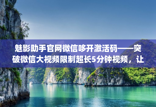 魅影助手官网微信哆开激活码——突破微信大视频限制超长5分钟视频，让生活更方便