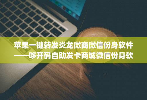 苹果一键转发炎龙微商微信份身软件——哆开码自助发卡商城微信份身软件