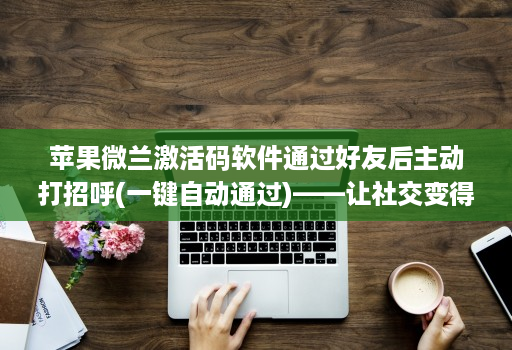 苹果微兰激活码软件通过好友后主动打招呼(一键自动通过)——让社交变得更轻松