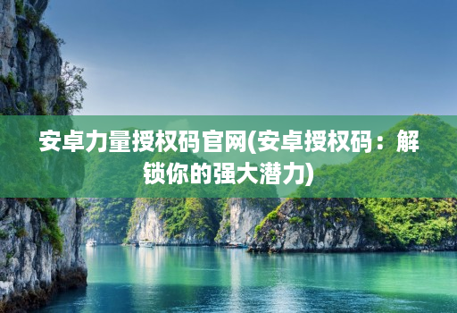 安卓力量授权码官网(安卓授权码：解锁你的强大潜力)