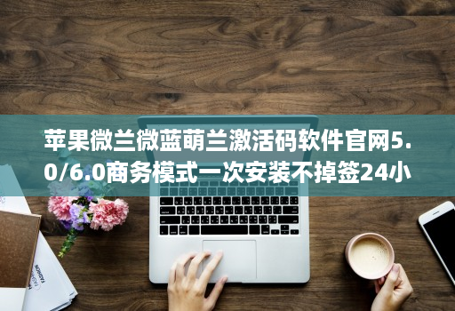 苹果微兰微蓝萌兰激活码软件官网5.0/6.0商务模式一次安装不掉签24小时消息通知分身哆开一键转发