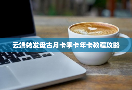 <strong>云端转发</strong>盘古月卡季卡年卡教程攻略