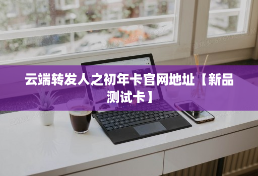 <strong>云端转发</strong>人之初年卡官网地址【新品测试卡】