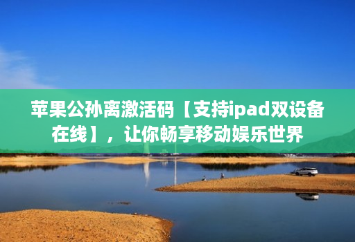 苹果公孙离激活码【支持ipad双设备在线】，让你畅享移动娱乐世界