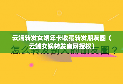 <strong>云端转发</strong>女娲年卡收藏转发朋友圈（云端女娲转发官网授权）