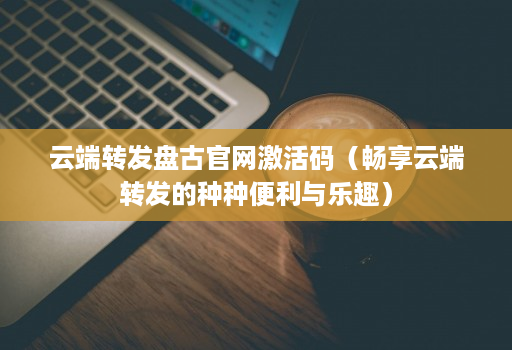 <strong>云端转发</strong>盘古官网激活码（畅享<strong>云端转发</strong>的种种便利与乐趣）