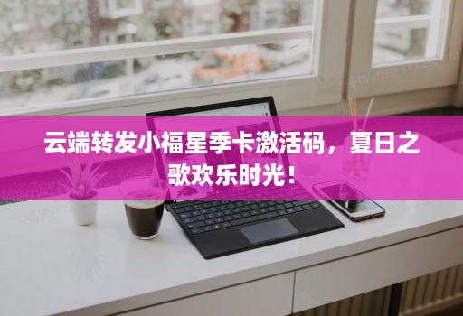 <strong>云端转发</strong>小福星季卡激活码，夏日之歌欢乐时光！