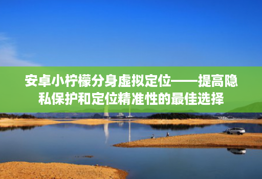 安卓小柠檬分身虚拟定位——提高隐私保护和定位精准性的最佳选择