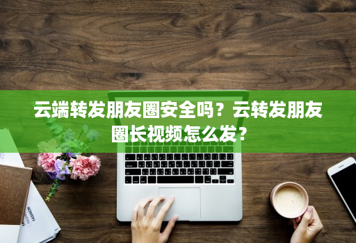 云端转发朋友圈安全吗？云转发朋友圈长视频怎么发？