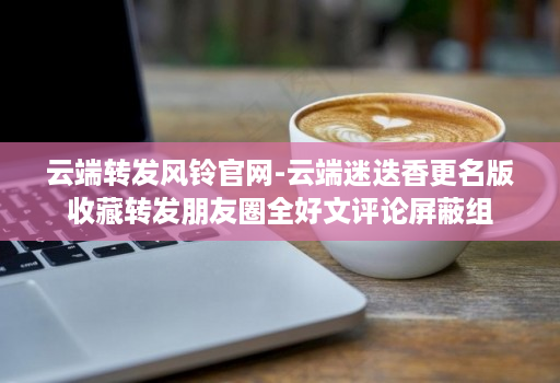 云端转发风铃官网-云端迷迭香更名版收藏转发朋友圈全好文评论屏蔽组