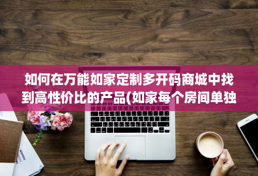 如何在万能如家定制多开码商城中找到高性价比的产品(如家每个房间单独wifi密码多少)