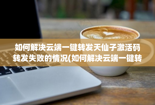 如何解决云端一键转发天仙子激活码转发失败的情况(如何解决云端一键转发天仙子激活码转发失败的情况)