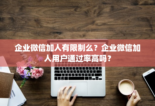 企业微信加人有限制么？企业微信加人用户通过率高吗？