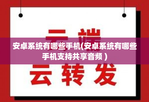 安卓系统有哪些手机(安卓系统有哪些手机支持共享音频 )