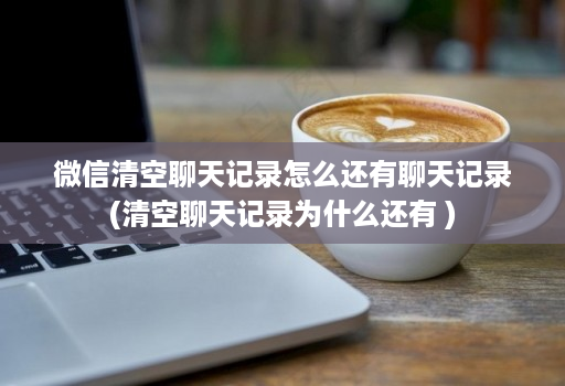 微信清空聊天记录怎么还有聊天记录(清空聊天记录为什么还有 )
