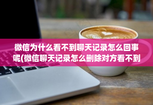 微信为什么看不到聊天记录怎么回事呢(微信聊天记录怎么删除对方看不到 )