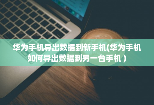 华为手机导出数据到新手机(华为手机如何导出数据到另一台手机 )