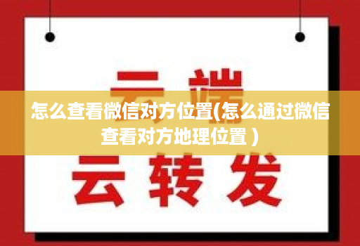 怎么查看微信对方位置(怎么通过微信查看对方地理位置 )