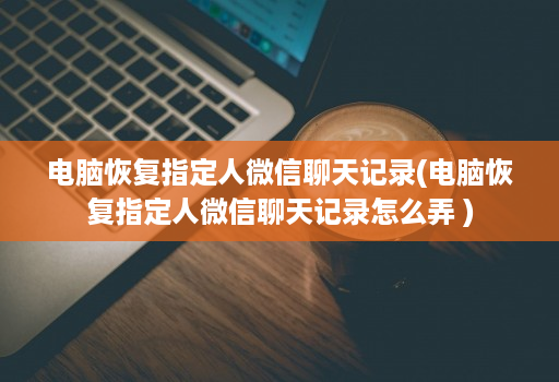 电脑恢复指定人微信聊天记录(电脑恢复指定人微信聊天记录怎么弄 )