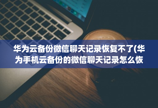 华为云备份微信聊天记录恢复不了(华为手机云备份的微信聊天记录怎么恢复 )