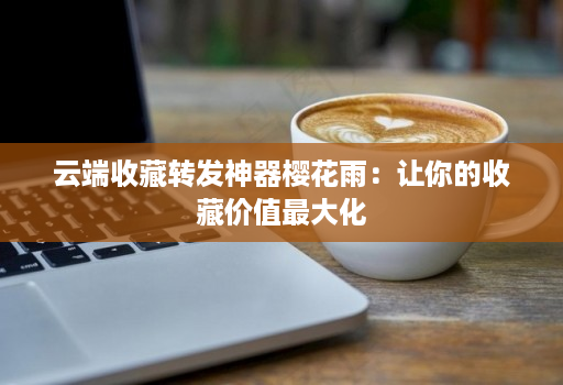 云端收藏转发神器樱花雨：让你的收藏价值最大化
