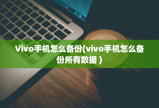 Vivo手机怎么备份(vivo手机怎么备份所有数据 )