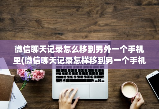 微信聊天记录怎么移到另外一个手机里(微信聊天记录怎样移到另一个手机上 )