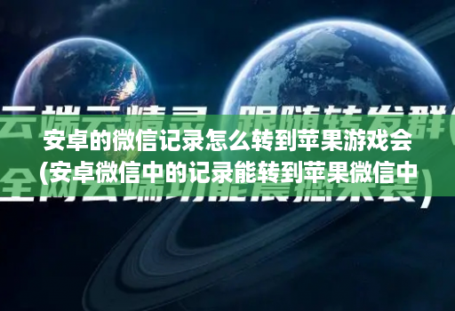 安卓的微信记录怎么转到苹果游戏会(安卓微信中的记录能转到苹果微信中吗 )