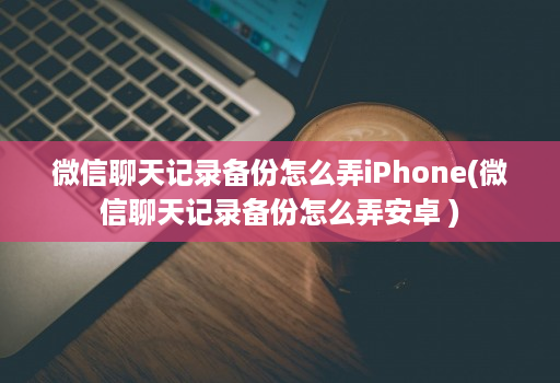 微信聊天记录备份怎么弄iPhone(微信聊天记录备份怎么弄安卓 )