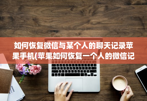 如何恢复微信与某个人的聊天记录苹果手机(苹果如何恢复一个人的微信记录 )