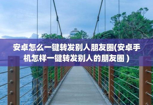 安卓怎么一键转发别人朋友圈(安卓手机怎样一键转发别人的朋友圈 )