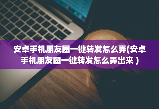 安卓手机朋友圈一键转发怎么弄(安卓手机朋友圈一键转发怎么弄出来 )