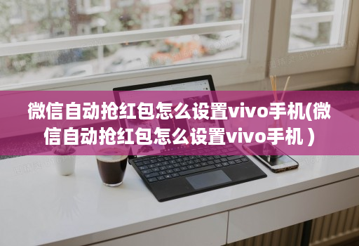 微信自动抢红包怎么设置vivo手机(微信自动抢红包怎么设置vivo手机 )