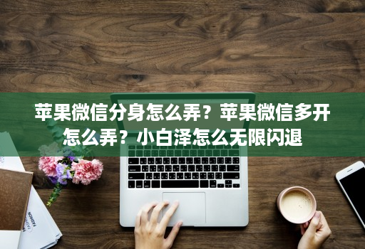 苹果微信分身怎么弄？苹果维信哆开怎么弄？小白泽怎么无限闪退