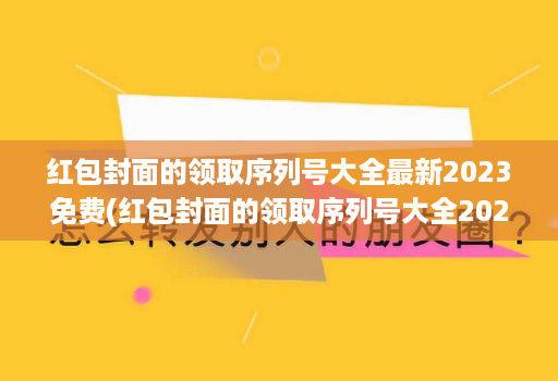 红包封面的领取序列号大全最新2023免费(红包封面的领取序列号大全2021 )