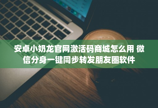 安卓小奶龙官网激活码商城怎么用 微信分身一键同步转发朋友圈软件