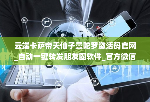云端卡萨帝天仙子曼陀罗激活码官网_自动一键转发朋友圈软件_官方微信一键转发