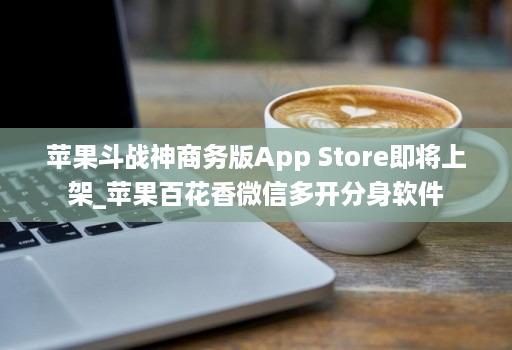 苹果斗战神商务版App Store即将上架_苹果百花香微信多开分身软件