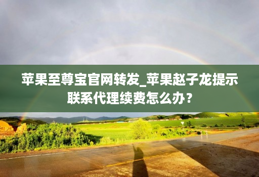 苹果至尊宝官网转发_苹果赵子龙提示联系代理续费怎么办？