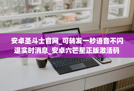 安卓圣斗士官网_可转发一秒语音不闪退实时消息_安卓六芒星正版激活码