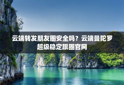 云端转发朋友圈安全吗？云端曼陀罗超级稳定跟圈官网