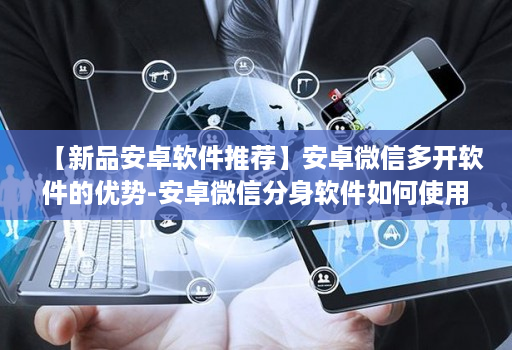 【新品安卓软件推荐】安卓维信哆开软件的优势-安卓微信分身软件如何使用更安全