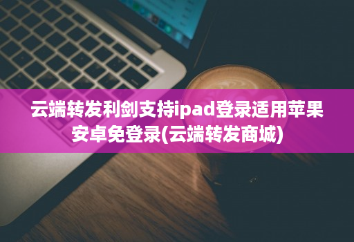 云端转发利剑支持ipad登录适用苹果安卓免登录(云端转发商城)