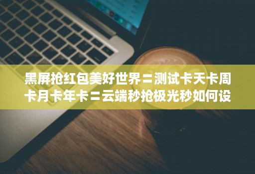 黑屏抢红包美好世界〓测试卡天卡周卡月卡年卡〓云端秒抢极光秒如何设置不封号