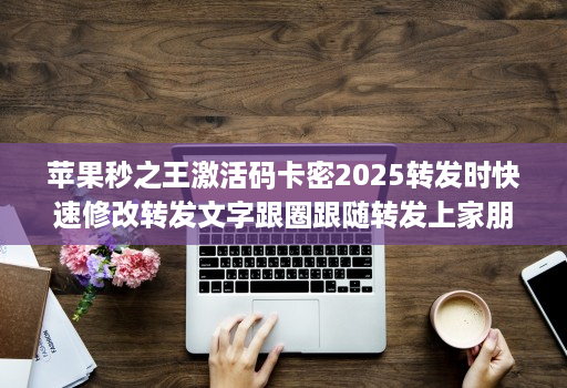 苹果秒之王激活码卡密2025转发时快速修改转发文字跟圈跟随转发上家朋友圈分身微信