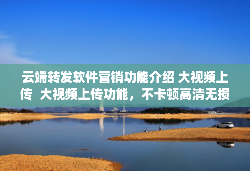 云端转发软件营销功能介绍 大视频上传  大视频上传功能，不卡顿高清无损，支持所有视频本地一键上传