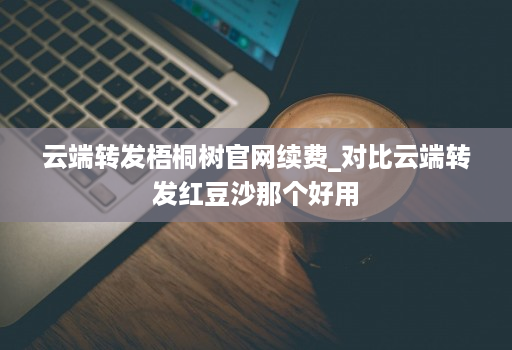 云端转发梧桐树官网续费_对比云端转发红豆沙那个好用