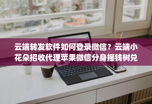 云端转发软件如何登录微信？云端小花朵招收代理苹果微信分身摇钱树兑换码