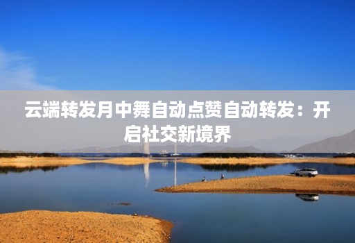 云端转发月中舞自动点赞自动转发：开启社交新境界