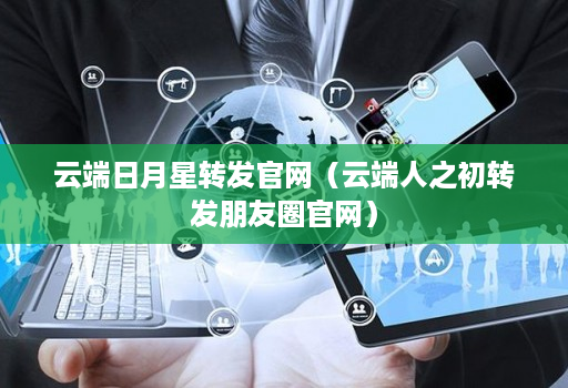 云端日月星转发官网（云端人之初转发朋友圈官网）